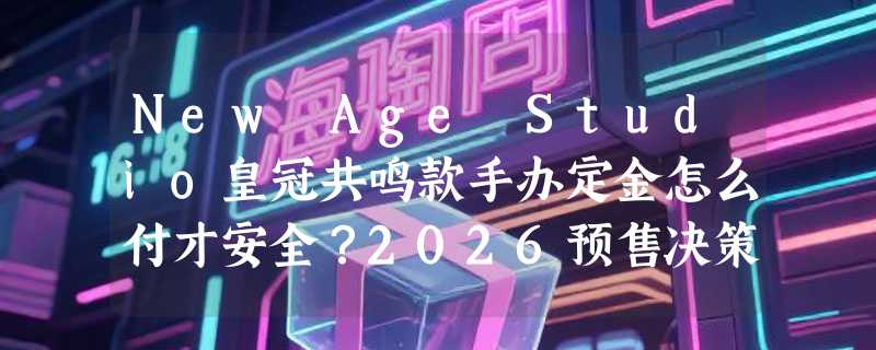 New Age Studio皇冠共鸣款手办定金怎么付才安全？2026预售决策指南