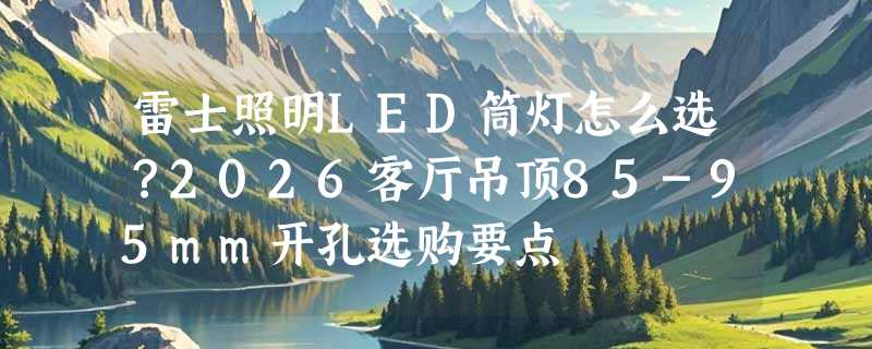 雷士照明LED筒灯怎么选？2026客厅吊顶85-95mm开孔选购要点