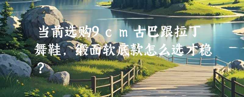当前选购9cm古巴跟拉丁舞鞋，缎面软底款怎么选才稳？
