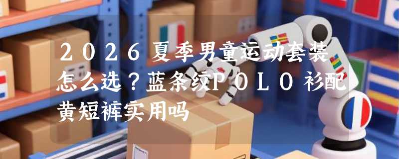 2026夏季男童运动套装怎么选？蓝条纹POLO衫配黄短裤实用吗