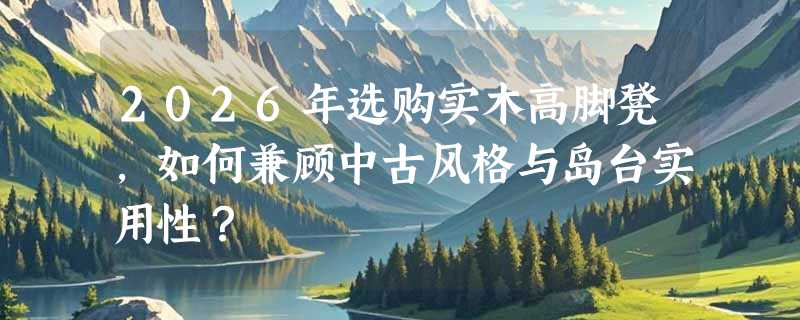 2026年选购实木高脚凳，如何兼顾中古风格与岛台实用性？