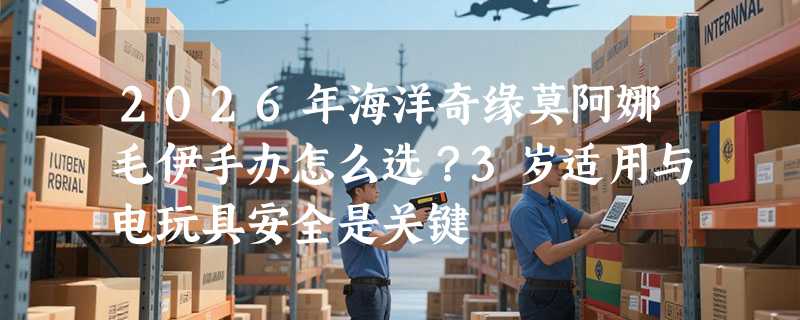 2026年海洋奇缘莫阿娜毛伊手办怎么选？3岁适用与电玩具安全是关键
