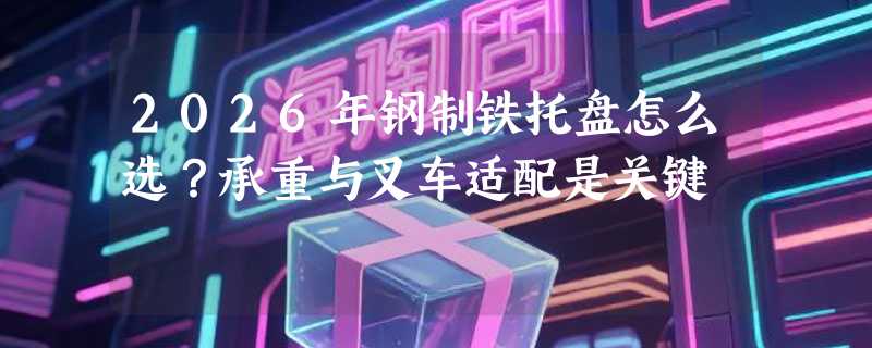 2026年钢制铁托盘怎么选？承重与叉车适配是关键