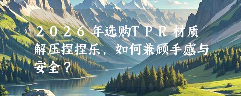 2026年选购TPR材质解压捏捏乐，如何兼顾手感与安全？