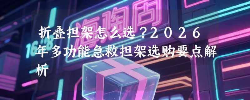 折叠担架怎么选？2026年多功能急救担架选购要点解析