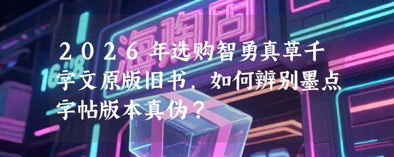 2026年选购智勇真草千字文原版旧书，如何辨别墨点字帖版本真伪？
