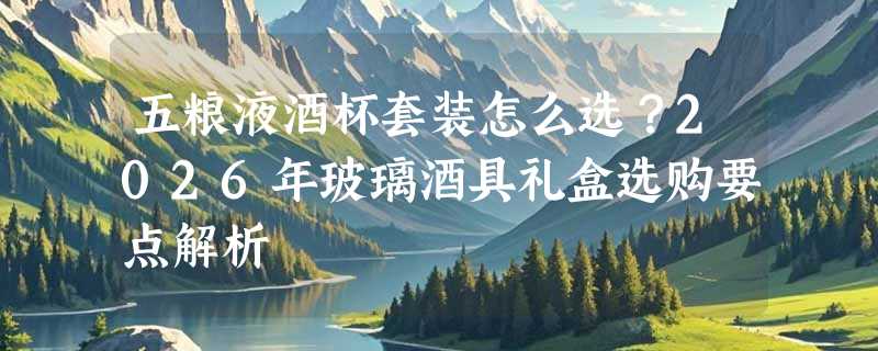 五粮液酒杯套装怎么选？2026年玻璃酒具礼盒选购要点解析