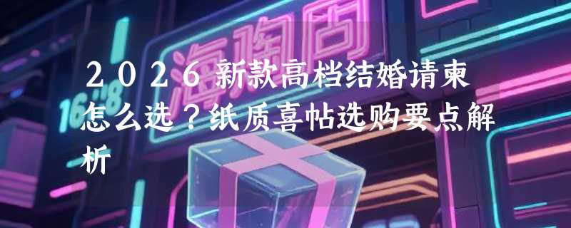 2026新款高档结婚请柬怎么选？纸质喜帖选购要点解析