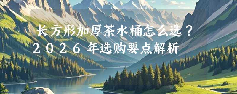 长方形加厚茶水桶怎么选？2026年选购要点解析