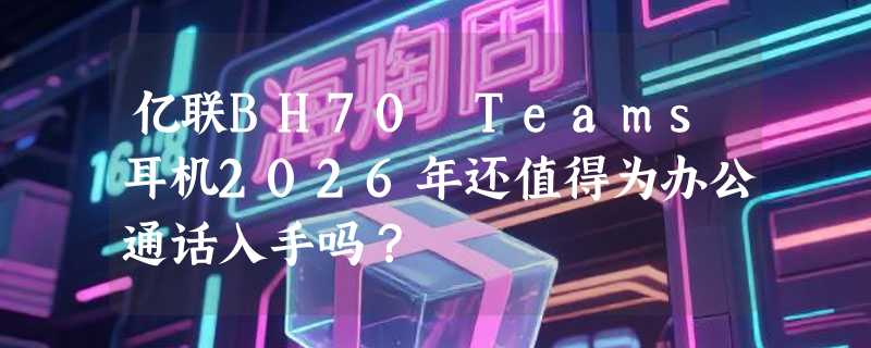 亿联BH70 Teams耳机2026年还值得为办公通话入手吗？