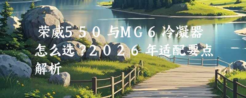 荣威550与MG6冷凝器怎么选？2026年适配要点解析