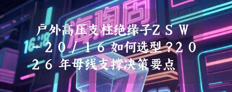 户外高压支柱绝缘子ZSW-20/16如何选型？2026年母线支撑决策要点