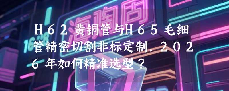 H62黄铜管与H65毛细管精密切割非标定制，2026年如何精准选型？