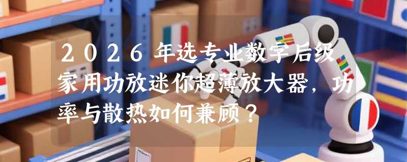 2026年选专业数字后级家用功放迷你超薄放大器，功率与散热如何兼顾？
