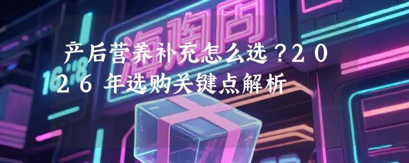 产后营养补充怎么选？2026年选购关键点解析