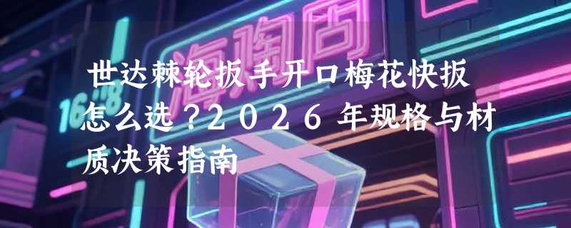 世达棘轮扳手开口梅花快扳怎么选？2026年规格与材质决策指南