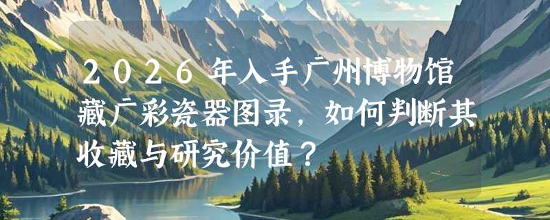 2026年入手广州博物馆藏广彩瓷器图录，如何判断其收藏与研究价值？