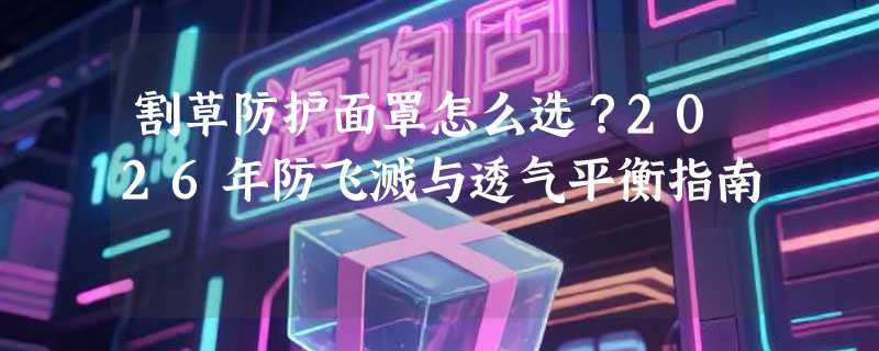 割草防护面罩怎么选？2026年防飞溅与透气平衡指南