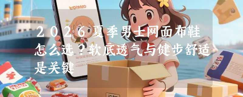 2026夏季男士网面布鞋怎么选？软底透气与健步舒适是关键