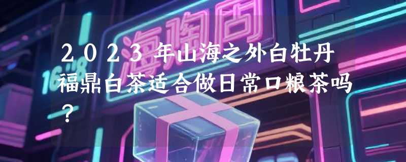 2023年山海之外白牡丹福鼎白茶适合做日常口粮茶吗？