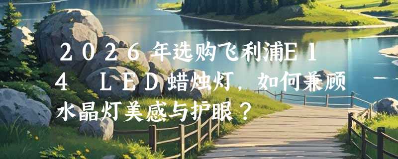 2026年选购飞利浦E14 LED蜡烛灯，如何兼顾水晶灯美感与护眼？