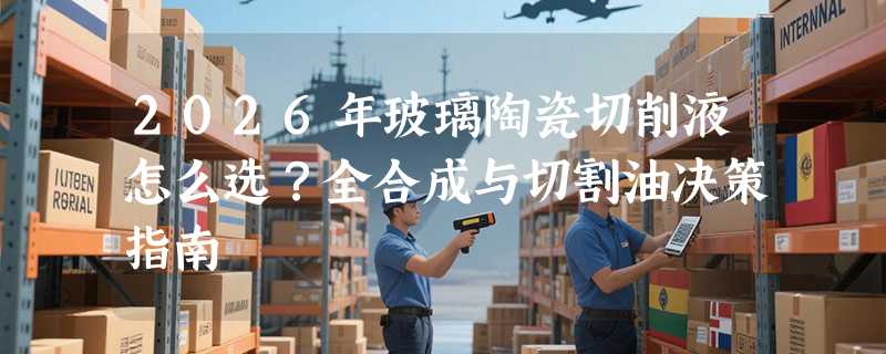 2026年玻璃陶瓷切削液怎么选？全合成与切割油决策指南