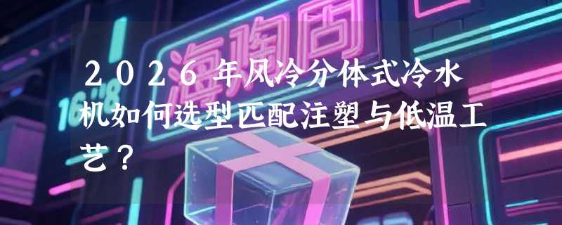 2026年风冷分体式冷水机如何选型匹配注塑与低温工艺？