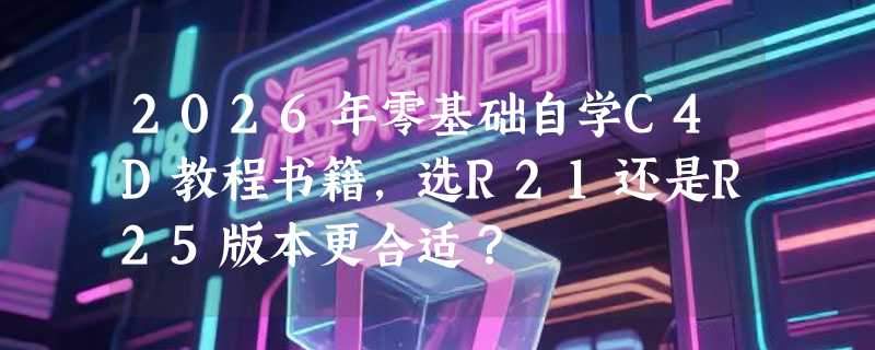 2026年零基础自学C4D教程书籍，选R21还是R25版本更合适？