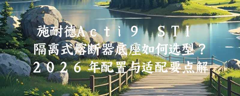施耐德Acti9 STI隔离式熔断器底座如何选型？2026年配置与适配要点解析
