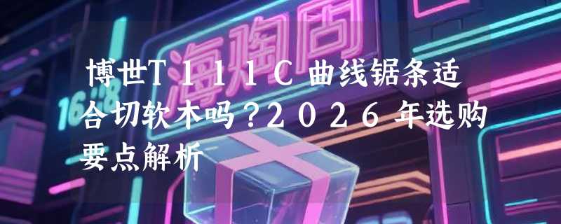 博世T111C曲线锯条适合切软木吗？2026年选购要点解析