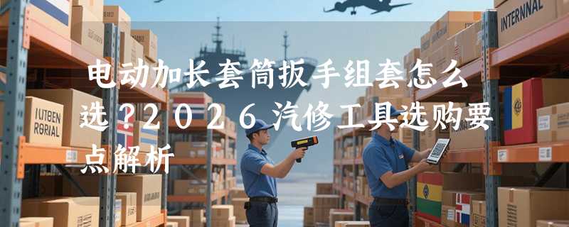 电动加长套筒扳手组套怎么选？2026汽修工具选购要点解析
