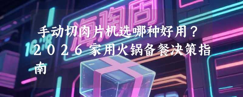手动切肉片机选哪种好用？2026家用火锅备餐决策指南