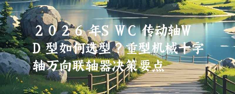 2026年SWC传动轴WD型如何选型？重型机械十字轴万向联轴器决策要点
