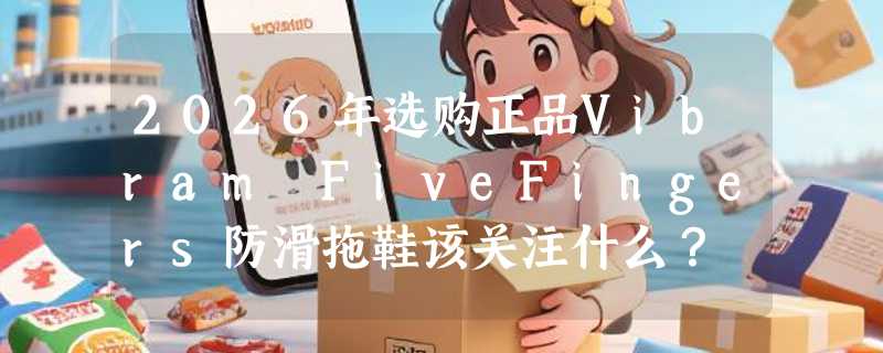 2026年选购正品Vibram FiveFingers防滑拖鞋该关注什么？