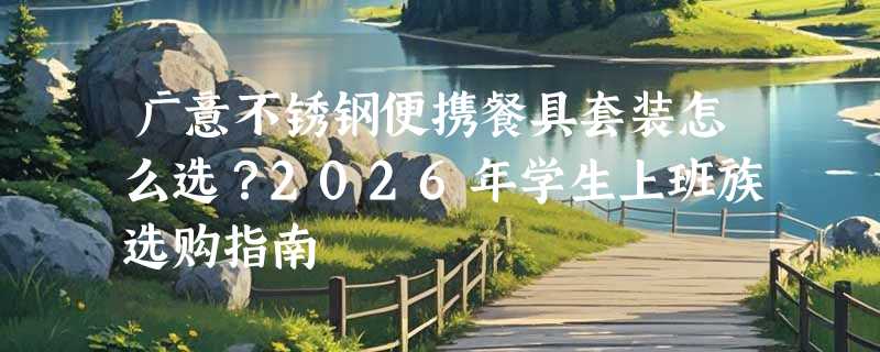 广意不锈钢便携餐具套装怎么选？2026年学生上班族选购指南