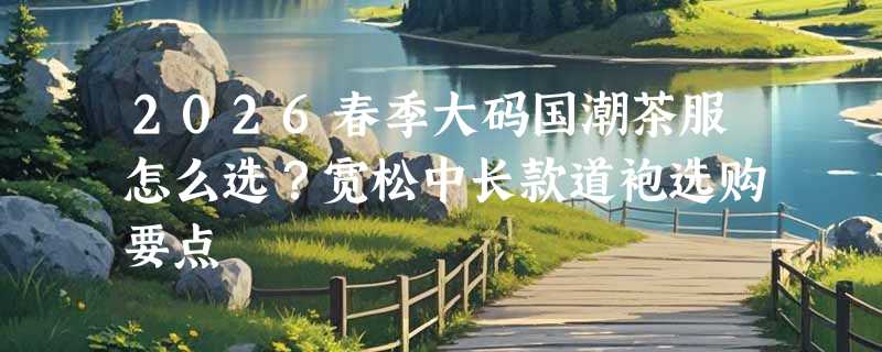 2026春季大码国潮茶服怎么选？宽松中长款道袍选购要点