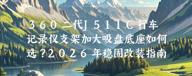 360二代J511C行车记录仪支架加大吸盘底座如何选？2026年稳固改装指南