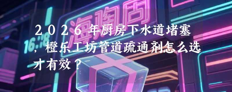 2026年厨房下水道堵塞，橙乐工坊管道疏通剂怎么选才有效？