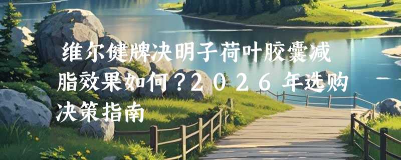 维尔健牌决明子荷叶胶囊减脂效果如何？2026年选购决策指南