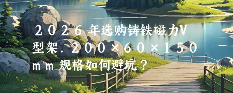 2026年选购铸铁磁力V型架，200×60×150mm规格如何避坑？