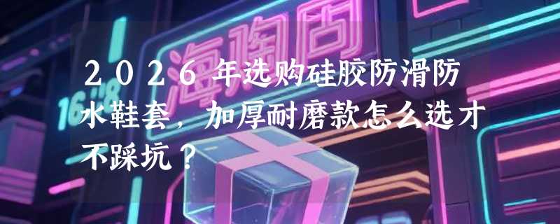 2026年选购硅胶防滑防水鞋套，加厚耐磨款怎么选才不踩坑？
