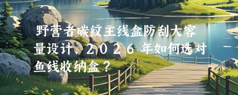 野营者碳纹主线盒防刮大容量设计，2026年如何选对鱼线收纳盒？