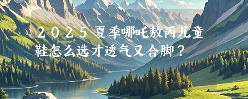 2025夏季哪吒敖丙儿童鞋怎么选才透气又合脚？