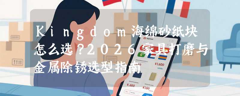 Kingdom海绵砂纸块怎么选？2026家具打磨与金属除锈选型指南