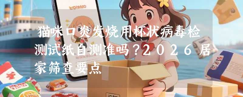 猫咪口炎发烧用杯状病毒检测试纸自测准吗？2026居家筛查要点