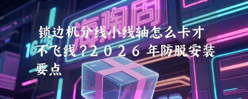 锁边机分线小线轴怎么卡才不飞线？2026年防脱安装要点
