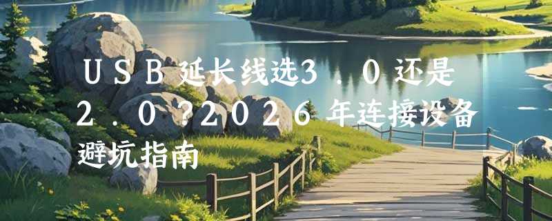 USB延长线选3.0还是2.0？2026年连接设备避坑指南