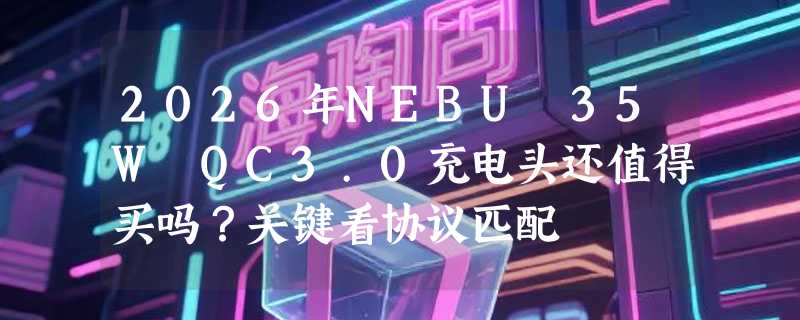 2026年NEBU 35W QC3.0充电头还值得买吗？关键看协议匹配