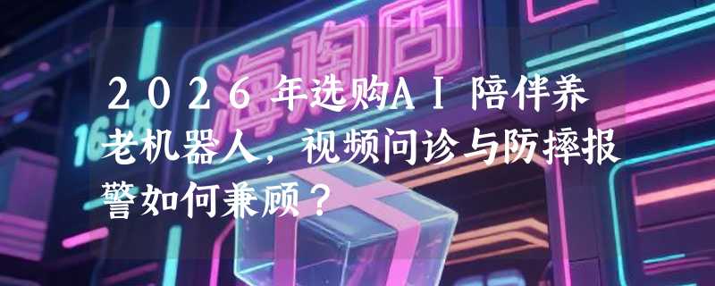2026年选购AI陪伴养老机器人，视频问诊与防摔报警如何兼顾？