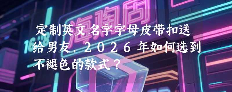 定制英文名字字母皮带扣送给男友，2026年如何选到不褪色的款式？